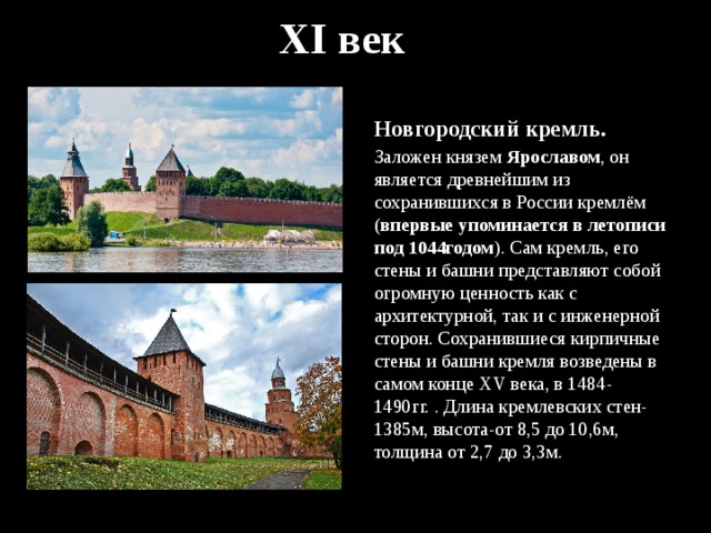 XI век Новгородский кремль. Заложен князем Ярославом , он является древнейшим из сохранившихся в России кремлём ( впервые упоминается в летописи под 1044годом ). Сам кремль, его стены и башни представляют собой огромную ценность как с архитектурной, так и с инженерной сторон. Сохранившиеся кирпичные стены и башни кремля возведены в самом конце XV века, в 1484-1490гг. . Длина кремлевских стен-1385м, высота-от 8,5 до 10,6м, толщина от 2,7 до 3,3м. 