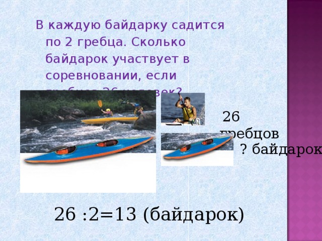 В каждую байдарку садится по 2 гребца. Сколько байдарок участвует в соревновании, если гребцов 26 человек? В каждую байдарку садится по 2 гребца. Сколько байдарок участвует в соревновании, если гребцов 26 человек?  26 гребцов ? байдарок 26 :2=13 (байдарок) 