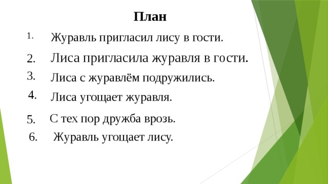 План Журавль пригласил лису в гости. 1. Лиса пригласила журавля в гости. 2. 3. Лиса с журавлём подружились. 4. Лиса угощает журавля. С тех пор дружба врозь. 5. 6. Журавль угощает лису. 