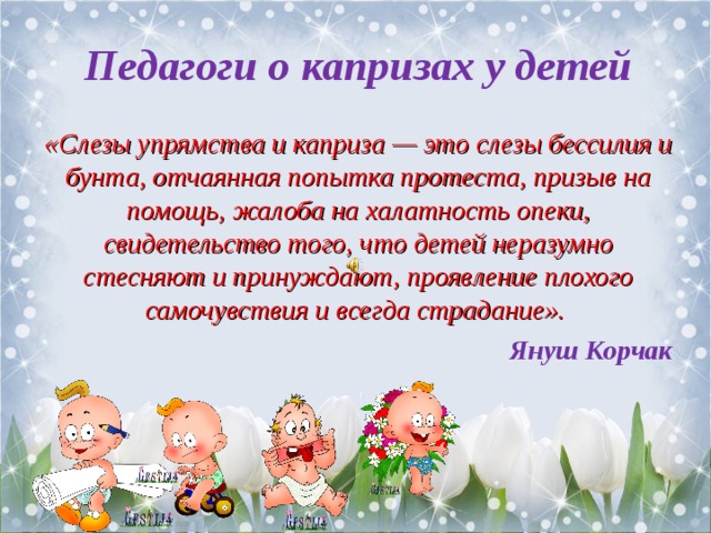 Педагоги о капризах у детей «Слезы упрямства и каприза — это слезы бессилия и бунта, отчаянная попытка протеста, призыв на помощь, жалоба на халатность опеки, свидетельство того, что детей неразумно стесняют и принуждают, проявление плохого самочувствия и всегда страдание». Януш Корчак  
