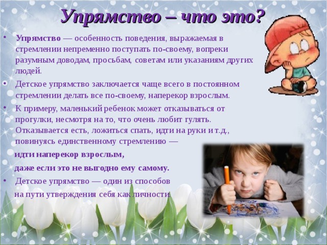 Упрямство – что это? Упрямство — особенность поведения, выражаемая в стремлении непременно поступать по-своему, вопреки разумным доводам, просьбам, советам или указаниям других людей. Детское упрямство заключается чаще всего в постоянном стремлении делать все по-своему, наперекор взрослым. К примеру, маленький ребенок может отказываться от прогулки, несмотря на то, что очень любит гулять. Отказывается есть, ложиться спать, идти на руки и т.д., повинуясь единственному стремлению —  идти наперекор взрослым,  даже если это не выгодно ему самому. Детское упрямство — один из способов  на пути утверждения себя как личности. 