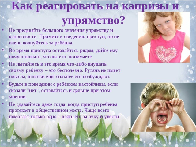 Как реагировать на капризы и упрямство?   Не предавайте большого значения упрямству и капризности. Примите к сведению приступ, но не очень волнуйтесь за ребёнка. Во время приступа оставайтесь рядом, дайте ему почувствовать, что вы его  понимаете. Не пытайтесь в это время что-либо внушать своему ребёнку – это бесполезно. Ругань не имеет смысла, шлепки ещё сильнее его возбуждают. Будьте в поведении с ребёнком настойчивы, если сказали 