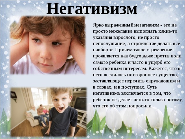 Негативизм Ярко выраженный негативизм - это не просто нежелание выполнять какие-то указания взрослого, не просто непослушание, а стремление делать все наоборот. Причем такое стремление проявляется как будто даже против воли самого ребенка и часто в ущерб его собственным интересам. Кажется, что в него вселилось постороннее существо, заставляющее перечить окружающим и в словах, и в поступках. Суть негативизма заключается в том, что ребенок не делает чего-то только потому, что его об этом попросили. 