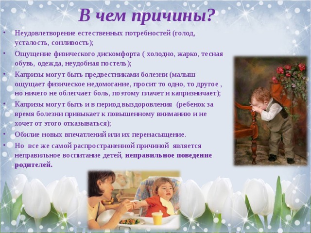 В чем причины? Неудовлетворение естественных потребностей (голод, усталость, сонливость); Ощущение физического дискомфорта ( холодно, жарко, тесная обувь, одежда, неудобная постель); Капризы могут быть предвестниками болезни (малыш ощущает физическое недомогание, просит то одно, то другое , но ничего не облегчает боль, поэтому плачет и капризничает); Капризы могут быть и в период выздоровления (ребенок за время болезни привыкает к повышенному вниманию и не хочет от этого отказываться); Обилие новых впечатлений или их перенасыщение. Но все же самой распространенной причиной является неправильное воспитание детей, неправильное поведение родителей.  