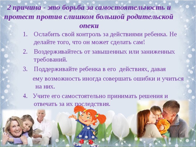 2 причина - это борьба за самостоятельность и протест против слишком большой родительской опеки Ослабить свой контроль за действиями ребенка. Не делайте того, что он может сделать сам! Воздерживайтесь от завышенных или заниженных требований. Поддерживайте ребенка в его действиях, давая  ему возможность иногда совершать ошибки и учиться на них. 4. Учите его самостоятельно принимать решения и отвечать за их последствия. 