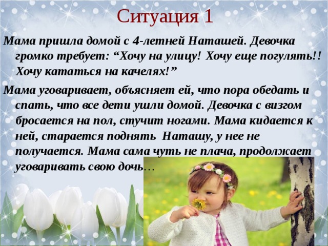 Ситуация 1 Мама пришла домой с 4-летней Наташей. Девочка громко требует: “Хочу на улицу! Хочу еще погулять!! Хочу кататься на качелях!” Мама уговаривает, объясняет ей, что пора обедать и спать, что все дети ушли домой. Девочка с визгом бросается на пол, стучит ногами. Мама кидается к ней, старается поднять Наташу, у нее не получается. Мама сама чуть не плача, продолжает уговаривать свою дочь …  