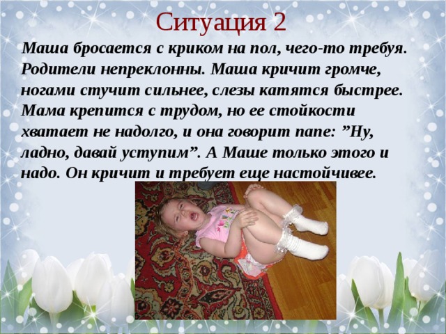 Ситуация 2  Маша бросается с криком на пол, чего-то требуя. Родители непреклонны. Маша кричит громче, ногами стучит сильнее, слезы катятся быстрее. Мама крепится с трудом, но ее стойкости хватает не надолго, и она говорит папе: ”Ну, ладно, давай уступим”. А Маше только этого и надо. Он кричит и требует еще настойчивее.  