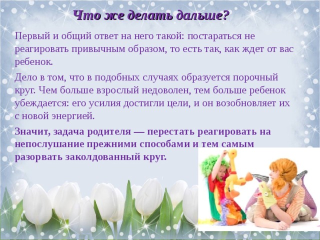Что же делать дальше? Первый и общий ответ на него такой: постараться не реагировать привычным образом, то есть так, как ждет от вас ребенок. Дело в том, что в подобных случаях образуется порочный круг. Чем больше взрослый недоволен, тем больше ребенок убеждается: его усилия достигли цели, и он возобновляет их с новой энергией. Значит, задача родителя — перестать реагировать на непослушание прежними способами и тем самым разорвать заколдованный круг.  