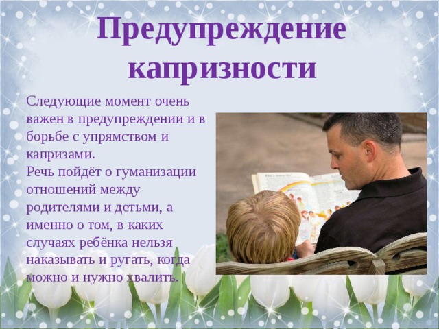Предупреждение капризности Следующие момент очень важен в предупреждении и в борьбе с упрямством и капризами. Речь пойдёт о гуманизации отношений между родителями и детьми, а именно о том, в каких случаях ребёнка нельзя наказывать и ругать, когда можно и нужно хвалить. 