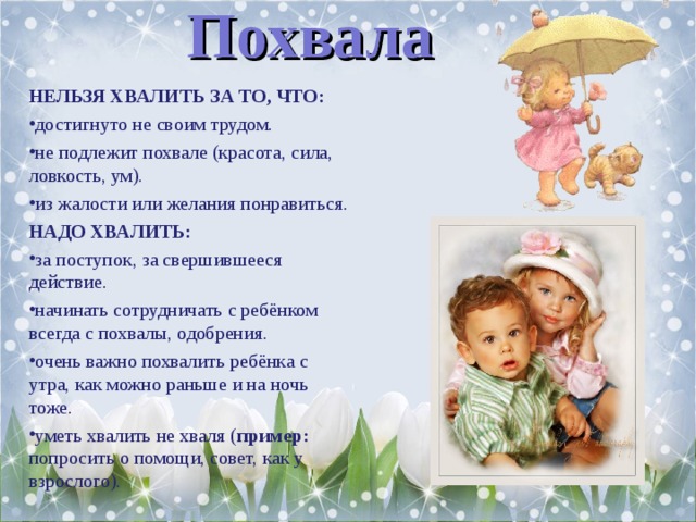 Похвала НЕЛЬЗЯ ХВАЛИТЬ ЗА ТО, ЧТО: достигнуто не своим трудом. не подлежит похвале (красота, сила, ловкость, ум). из жалости или желания понравиться. НАДО ХВАЛИТЬ: за поступок, за свершившееся действие. начинать сотрудничать с ребёнком всегда с похвалы, одобрения. очень важно похвалить ребёнка с утра, как можно раньше и на ночь тоже. уметь хвалить не хваля ( пример: попросить о помощи, совет, как у взрослого).  