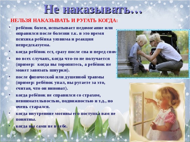 Не наказывать…  НЕЛЬЗЯ НАКАЗЫВАТЬ И РУГАТЬ КОГДА: ребёнок болен, испытывает недомогание или оправился после болезни т.к. в это время психика ребёнка уязвима и реакция непредсказуема. когда ребёнок ест, сразу после сна и перед сном. во всех случаях, когда что-то не получается (пример:  когда вы торопитесь, а ребёнок не может завязать шнурки). после физической или душевной травмы (пример: ребёнок упал, вы ругаете за это, считая, что он виноват). когда ребёнок не справился со страхом, невнимательностью, подвижностью и т.д., но очень старался. когда внутренние мотивы его поступка вам не понятны. когда вы сами не в себе.  