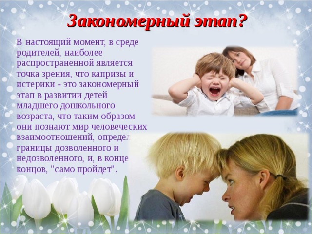 Закономерный этап? В настоящий момент, в среде родителей, наиболее распространенной является точка зрения, что капризы и истерики - это закономерный этап в развитии детей младшего дошкольного возраста, что таким образом они познают мир человеческих взаимоотношений, определяют границы дозволенного и недозволенного, и, в конце концов, 
