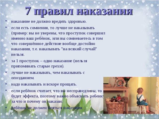 7 правил наказания наказание не должно вредить здоровью. если есть сомнения, то лучше не наказывать (пример: вы не уверены, что проступок совершил именно ваш ребёнок, или вы сомневаетесь в том что совершённое действие вообще достойно наказания, т.е. наказывать 