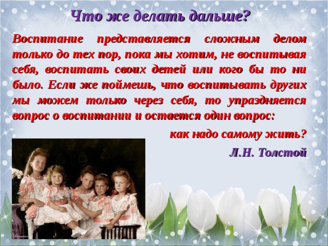 Что же делать дальше?  Воспитание представляется сложным делом только до тех пор, пока мы хотим, не воспитывая себя, воспитать своих детей или кого бы то ни было. Если же поймешь, что воспитывать других мы можем только через себя, то упраздняется вопрос о воспитании и остается один вопрос: как надо самому жить? Л.Н. Толстой 