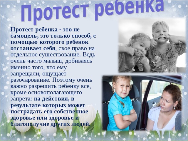 Протест ребенка - это не самоцель, это только способ, с помощью которого ребенок отстаивает себя , свое право на отдельное существование. Ведь очень часто малыш, добиваясь именно того, что ему запрещали, ощущает разочарование. Поэтому очень важно разрешить ребенку все, кроме основополагающего запрета: на действия, в результате которых может пострадать его собственное здоровье или здоровье и благополучие других людей .   