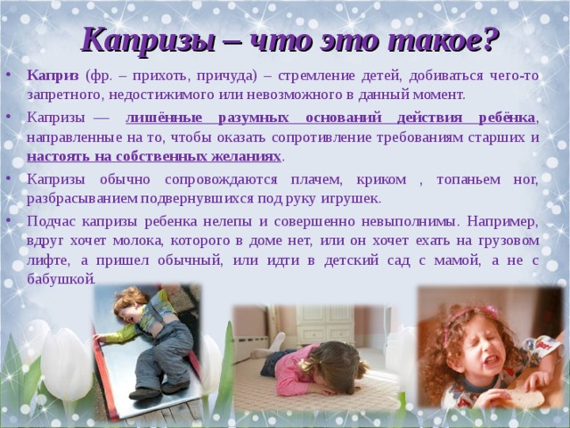 Капризы – что это такое? Каприз (фр. – прихоть, причуда) – стремление детей, добиваться чего-то запретного, недостижимого или невозможного в данный момент. Капризы  — лишённые разумных оснований действия ребёнка , направленные на то, чтобы оказать сопротивление требованиям старших и настоять на собственных желаниях . Капризы обычно сопровождаются плачем, криком , топаньем ног, разбрасыванием подвернувшихся под руку игрушек. Подчас капризы ребенка нелепы и совершенно невыполнимы. Например, вдруг хочет молока, которого в доме нет, или он хочет ехать на грузовом лифте, а пришел обычный, или идти в детский сад с мамой, а не с бабушкой. 