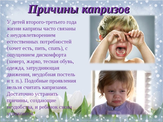 Причины капризов У детей второго-третьего года жизни капризы часто связаны с неудовлетворением естественных потребностей (хочет есть, пить, спать), с ощущением дискомфорта (замерз, жарко, тесная обувь, одежда, затрудняющая движения, неудобная постель и т. п.). Подобные проявления нельзя считать капризами. Достаточно устранить причины, создающие неудобства, и ребенок снова успокоится. 
