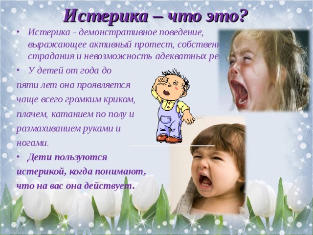 Истерика – что это? Истерика - демонстративное поведение, выражающее активный протест, собственные страдания и невозможность адекватных реакций. У детей от года до пяти лет она проявляется чаще всего громким криком, плачем, катанием по полу и размахиванием руками и ногами. Дети пользуются истерикой, когда понимают, что на вас она действует.  