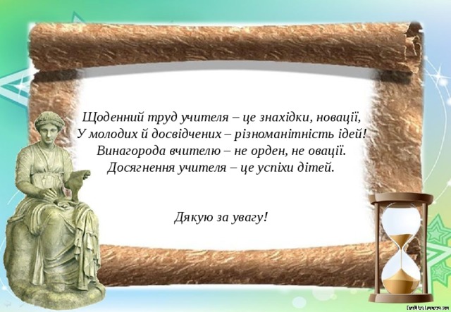 Щоденний труд учителя – це знахідки, новації, У молодих й досвідчених – різноманітність ідей! Винагорода вчителю – не орден, не овації. Досягнення учителя – це успіхи дітей.   Дякую за увагу! 