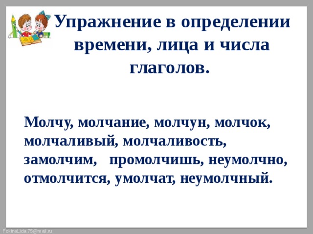 Упражнение в определении времени, лица и числа глаголов.  Молчу, молчание, молчун, молчок, молчаливый, молчаливость, замолчим, промолчишь, неумолчно, отмолчится, умолчат, неумолчный. 