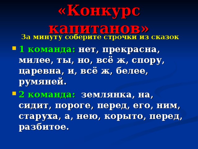 «Конкурс капитанов»  За минуту соберите строчки из сказок  1 команда:  нет, прекрасна, милее, ты, но, всё ж, спору, царевна, и, всё ж, белее, румяней. 2 команда:  землянка, на, сидит, пороге, перед, его, ним, старуха, а, нею, корыто, перед, разбитое. 