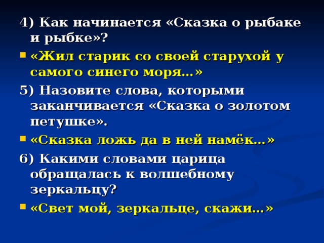 4) Как начинается «Сказка о рыбаке и рыбке»? «Жил старик со своей старухой у самого синего моря…» 5) Назовите слова, которыми заканчивается «Сказка о золотом петушке». «Сказка ложь да в ней намёк…» 6) Какими словами царица обращалась к волшебному зеркальцу? «Свет мой, зеркальце, скажи…» 