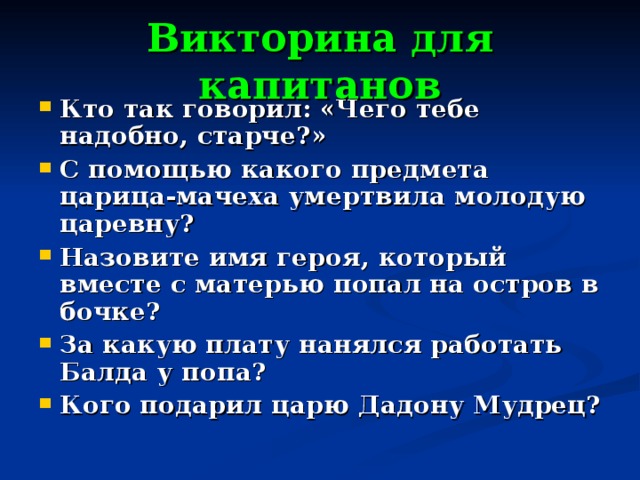 Викторина для капитанов Кто так говорил: «Чего тебе надобно, старче?» С помощью какого предмета царица-мачеха умертвила молодую царевну? Назовите имя героя, который вместе с матерью попал на остров в бочке? За какую плату нанялся работать Балда у попа? Кого подарил царю Дадону Мудрец? 