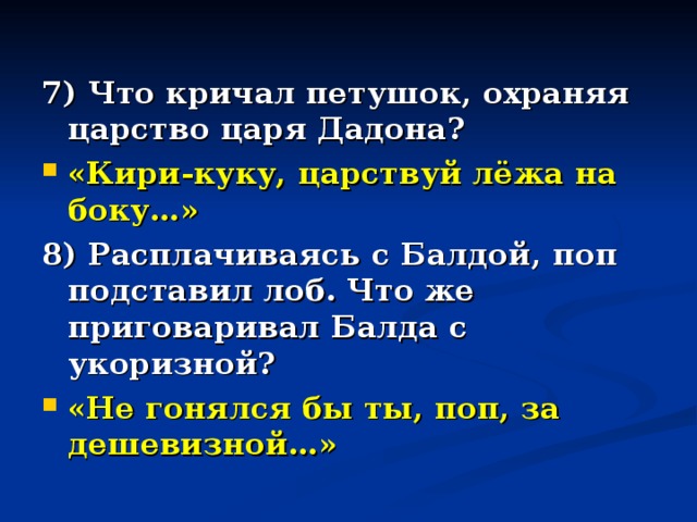 7) Что кричал петушок, охраняя царство царя Дадона? «Кири-куку, царствуй лёжа на боку…» 8) Расплачиваясь с Балдой, поп подставил лоб. Что же приговаривал Балда с укоризной? «Не гонялся бы ты, поп, за дешевизной…»  