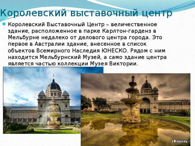 Королевский выставочный центр Королевский Выставочный Центр – величественное здание, расположенное в парке Карлтон-гарденз в Мельбурне недалеко от делового центра города. Это первое в Австралии здание, внесенное в список объектов Всемирного Наследия ЮНЕСКО. Рядом с ним находится Мельбурнский Музей, а само здание центра является частью коллекции Музея Виктории. 