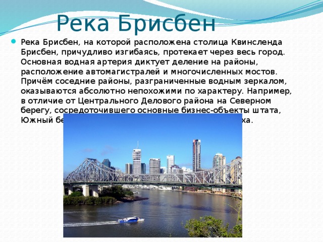Река Брисбен Река Брисбен, на которой расположена столица Квинсленда Брисбен, причудливо изгибаясь, протекает через весь город. Основная водная артерия диктует деление на районы, расположение автомагистралей и многочисленных мостов. Причём соседние районы, разграниченные водным зеркалом, оказываются абсолютно непохожими по характеру. Например, в отличие от Центрального Делового района на Северном берегу, сосредоточившего основные бизнес-объекты штата, Южный берег Брисбена – зона развлечений и отдыха.    
