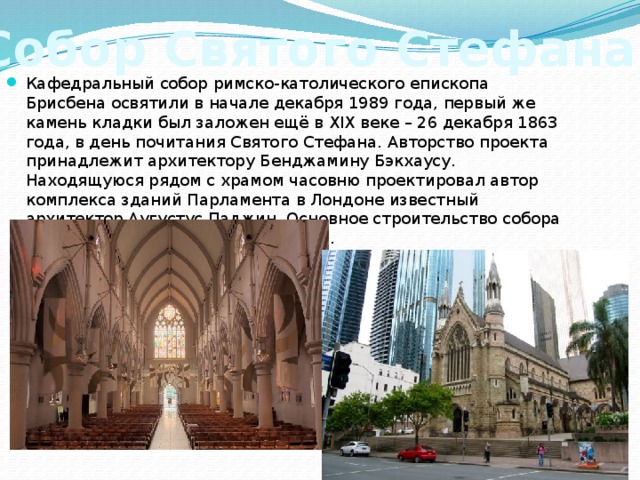 Собор Святого Стефана Кафедральный собор римско-католического епископа Брисбена освятили в начале декабря 1989 года, первый же камень кладки был заложен ещё в XIX веке – 26 декабря 1863 года, в день почитания Святого Стефана. Авторство проекта принадлежит архитектору Бенджамину Бэкхаусу. Находящуюся рядом с храмом часовню проектировал автор комплекса зданий Парламента в Лондоне известный архитектор Аугустус Паджин. Основное строительство собора велось в период с 1864 по 1922 год.   