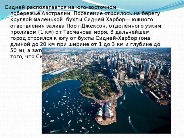 Сидней располагается на юго-восточном побережье Австралии. Поселение строилось на берегу круглой маленькой  бухты Сидней Харбор— южного ответвления залива Порт-Джексон, отделённого узким проливом (1 км) от Тасманова моря. В дальнейшем город строился к югу от бухты Сидней-Харбор (она длиной до 20 км при ширине от 1 до 3 км и глубине до 50 м), а затем и вокруг неё. Это послужило причиной того, что Сидней часто называют «Город возле бухты» 