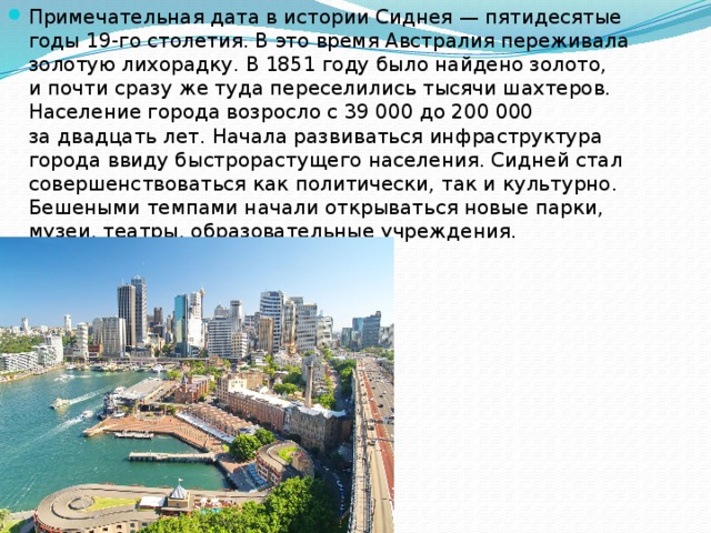 Примечательная дата в истории Сиднея — пятидесятые годы 19-го столетия. В это время Австралия переживала золотую лихорадку. В 1851 году было найдено золото, и почти сразу же туда переселились тысячи шахтеров. Население города возросло с 39 000 до 200 000 за двадцать лет. Начала развиваться инфраструктура города ввиду быстрорастущего населения. Сидней стал совершенствоваться как политически, так и культурно. Бешеными темпами начали открываться новые парки, музеи, театры, образовательные учреждения. 