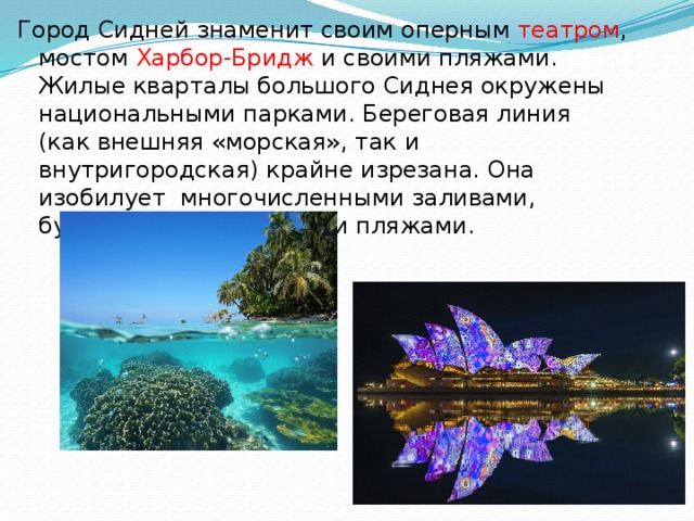Город Сидней знаменит своим оперным театром , мостом  Харбор-Бридж  и своими пляжами. Жилые кварталы большого Сиднея окружены национальными парками. Береговая линия (как внешняя «морская», так и внутригородская) крайне изрезана. Она изобилует многочисленными заливами, бухточками, островами и пляжами. 