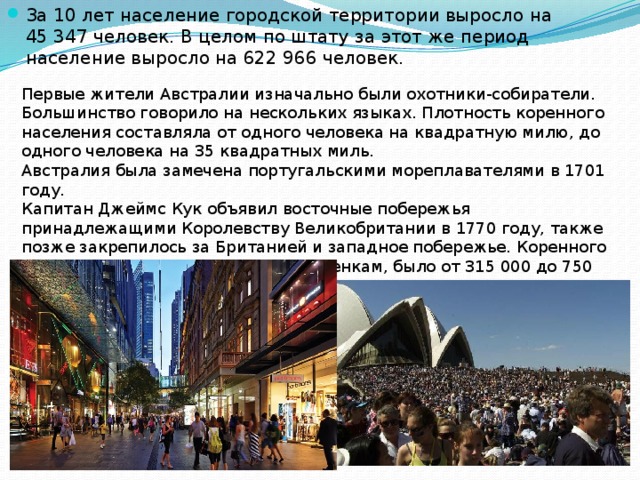За 10 лет население городской территории выросло на 45 347 человек. В целом по штату за этот же период население выросло на 622 966 человек. Первые жители Австралии изначально были охотники-собиратели. Большинство говорило на нескольких языках. Плотность коренного населения составляла от одного человека на квадратную милю, до одного человека на 35 квадратных миль. Австралия была замечена португальскими мореплавателями в 1701 году. Капитан Джеймс Кук объявил восточные побережья принадлежащими Королевству Великобритании в 1770 году, также позже закрепилось за Британией и западное побережье. Коренного населения в то время, по разным оценкам, было от 315 000 до 750 000, которые принадлежали примерно 500 племенам, разговаривающим на разных языках. 