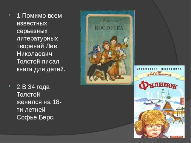 1.Помимо всем известных серьезных литературных творений Лев Николаевич Толстой писал книги для детей. 2.В 34 года Толстой женился на 18-ти летней Софье Берс. 
