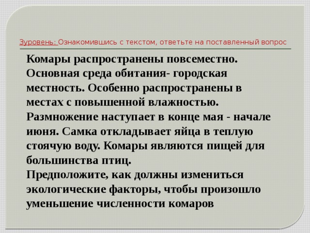 3уровень:  Ознакомившись с текстом, ответьте на поставленный вопрос Комары распространены повсеместно. Основная среда обитания- городская местность. Особенно распространены в местах с повышенной влажностью. Размножение наступает в конце мая - начале июня. Самка откладывает яйца в теплую стоячую воду. Комары являются пищей для большинства птиц. Предположите, как должны измениться экологические факторы, чтобы произошло уменьшение численности комаров