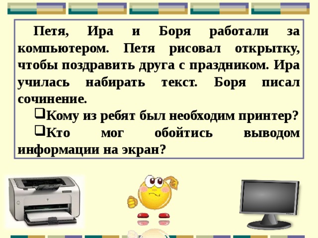 Петя, Ира и Боря работали за компьютером. Петя рисовал открытку, чтобы поздравить друга с праздником. Ира училась набирать текст. Боря писал сочинение. Кому из ребят был необходим принтер? Кто мог обойтись выводом информации на экран? 