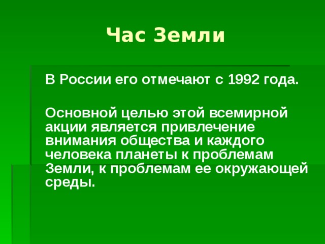 Час Земли  В России его отмечают с 1992 года.   Основной целью этой всемирной акции является привлечение внимания общества и каждого человека планеты к проблемам Земли, к проблемам ее окружающей среды.  