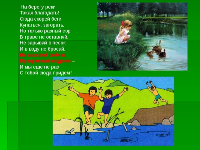  На берегу реки  Такая благодать!  Сюда скорей беги  Купаться, загорать.  Но только разный сор  В траве не оставляй,  Не зарывай в песок  И в воду не бросай.  Не засоряй сейчас  Прекрасный водоем –  И мы еще не раз  С тобой сюда придем! 