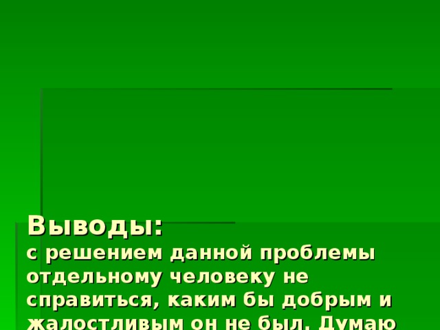       Выводы:  с решением данной проблемы отдельному человеку не справиться, каким бы добрым и жалостливым он не был. Думаю начинать решение данной проблемы должны с поправки в Федеральный закон «О защите животных от жестокого обращения», открывать больше приютов, проводить стерилизацию. 