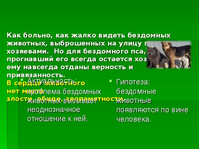    Как больно, как жалко видеть бездомных животных, выброшенных на улицу прежними хозяевами. Но для бездомного пса, прогнавший его всегда остается хозяином, ему навсегда отданы верность и привязанность .  В сердце животного  нет места  злости, обиде, злопамятности.   Актуальность: Гипотеза: бездомные животные появляются по вине человека.  проблема бездомных животных вызывает неоднозначное отношение к ней. 