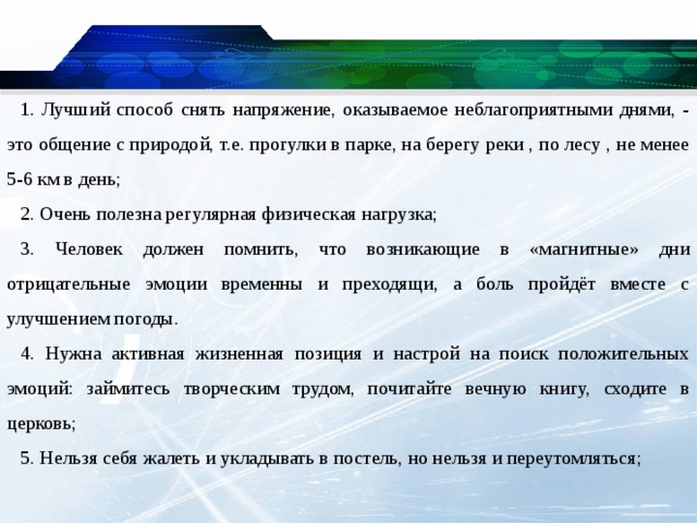 1. Лучший способ снять напряжение, оказываемое неблагоприятными днями, - это общение с природой, т.е. прогулки в парке, на берегу реки , по лесу , не менее 5-6 км в день; 2. Очень полезна регулярная физическая нагрузка; 3. Человек должен помнить, что возникающие в «магнитные» дни отрицательные эмоции временны и преходящи, а боль пройдёт вместе с улучшением погоды. 4. Нужна активная жизненная позиция и настрой на поиск положительных эмоций: займитесь творческим трудом, почитайте вечную книгу, сходите в церковь; 5. Нельзя себя жалеть и укладывать в постель, но нельзя и переутомляться;