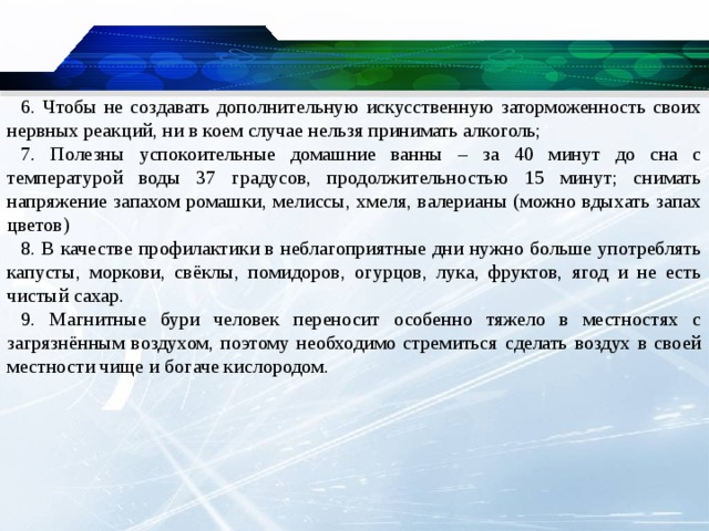 6. Чтобы не создавать дополнительную искусственную заторможенность своих нервных реакций, ни в коем случае нельзя принимать алкоголь; 7. Полезны успокоительные домашние ванны – за 40 минут до сна с температурой воды 37 градусов, продолжительностью 15 минут; снимать напряжение запахом ромашки, мелиссы, хмеля, валерианы (можно вдыхать запах цветов) 8. В качестве профилактики в неблагоприятные дни нужно больше употреблять капусты, моркови, свёклы, помидоров, огурцов, лука, фруктов, ягод и не есть чистый сахар. 9. Магнитные бури человек переносит особенно тяжело в местностях с загрязнённым воздухом, поэтому необходимо стремиться сделать воздух в своей местности чище и богаче кислородом.