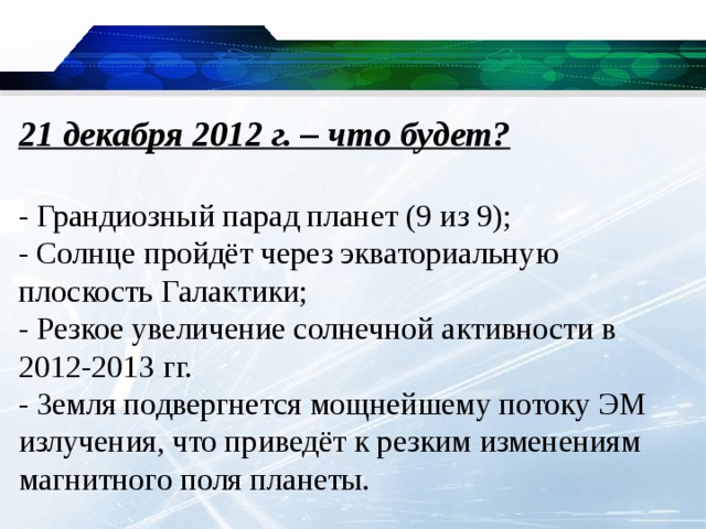 21 декабря 2012 г. – что будет?   - Грандиозный парад планет (9 из 9);  - Солнце пройдёт через экваториальную плоскость Галактики;  - Резкое увеличение солнечной активности в 2012-2013 гг.  - Земля подвергнется мощнейшему потоку ЭМ излучения, что приведёт к резким изменениям магнитного поля планеты.