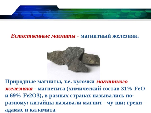 Естественные магниты - магнитный железняк. Природные магниты, т.е. кусочки магнитного железняка - магнетита (химический состав 31% FeO и 69% Fe2O3), в разных странах назывались по-разному: китайцы называли магнит - чу-ши; греки - адамас и каламита .
