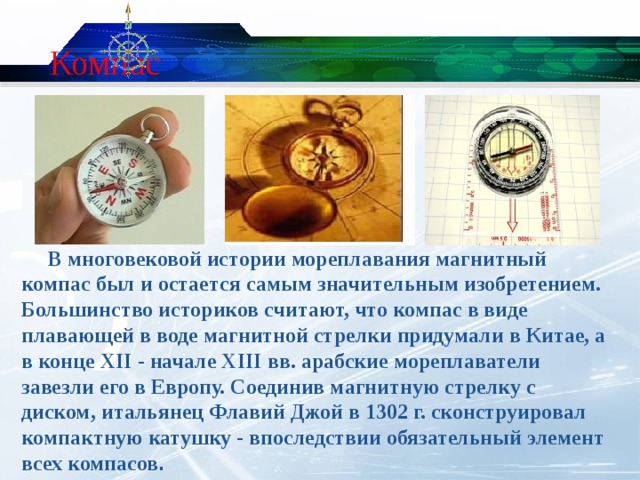 Компас  В многовековой истории мореплавания магнитный компас был и остается самым значительным изобретением. Большинство историков считают, что компас в виде плавающей в воде магнитной стрелки придумали в Китае, а в конце XII - начале XIII вв. арабские мореплаватели завезли его в Европу. Соединив магнитную стрелку с диском, итальянец Флавий Джой в 1302 г. сконструировал компактную катушку - впоследствии обязательный элемент всех компасов .