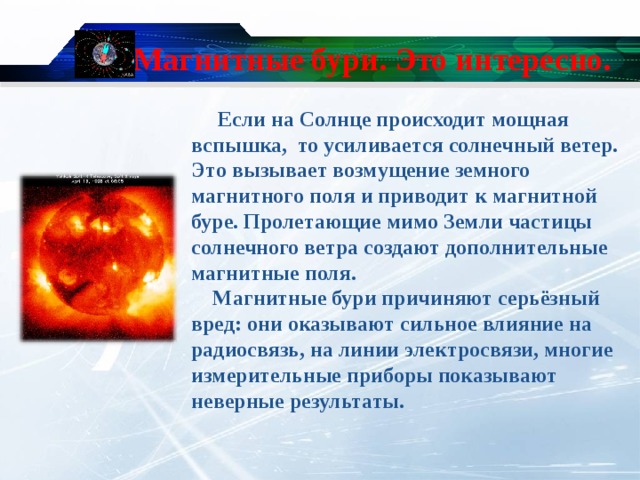 Магнитные бури. Это интересно.  Если на Солнце происходит мощная вспышка, то усиливается солнечный ветер. Это вызывает возмущение земного магнитного поля и приводит к магнитной буре. Пролетающие мимо Земли частицы солнечного ветра создают дополнительные магнитные поля.  Магнитные бури причиняют серьёзный вред: они оказывают сильное влияние на радиосвязь, на линии электросвязи, многие измерительные приборы показывают неверные результаты.