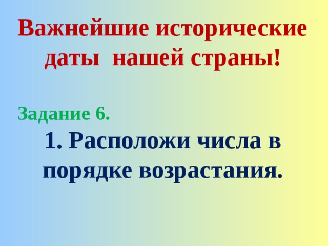 Важнейшие исторические даты нашей страны!  Задание 6. 1. Расположи числа в порядке возрастания. 