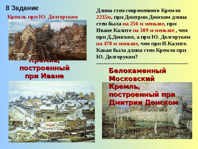 8 Задание Длина стен современного Кремля 2235м , при Дмитрии Донском длина стен была на 256 м меньше , при Иване Калите на 309 м меньше , чем при Д.Донском, а при Ю. Долгоруком на 470 м меньше , чем при И.Калите. Какая была длина стен Кремля при Ю. Долгоруком? -------------------------------------------------- Кремль при Ю. Долгоруком Кремль, построенный при Иване Калите Белокаменный Московский Кремль, построенный при Дмитрии Донском 